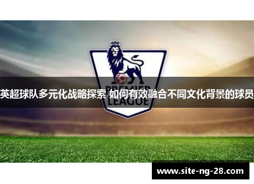 英超球队多元化战略探索 如何有效融合不同文化背景的球员