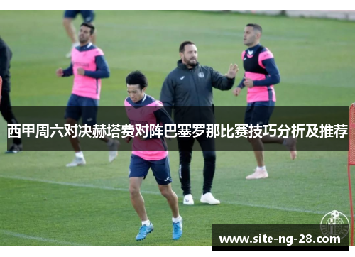 西甲周六对决赫塔费对阵巴塞罗那比赛技巧分析及推荐