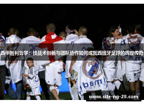 西甲胜利哲学：技战术创新与团队协作如何成就西班牙足球的辉煌传奇