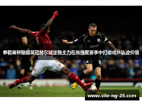 泰勒莫顿租借英冠赫尔城坐稳主力在高强度赛季中打磨成长轨迹价值